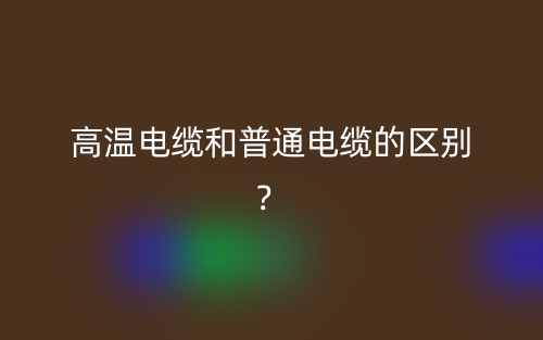 高溫電纜和普通電纜的區(qū)別？(圖1)