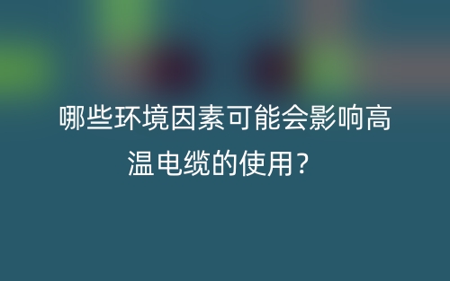 哪些環(huán)境因素可能會(huì)影響高溫電纜的使用？(圖1)