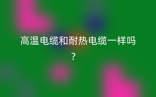 高溫電纜和耐熱電纜一樣嗎？(圖1)