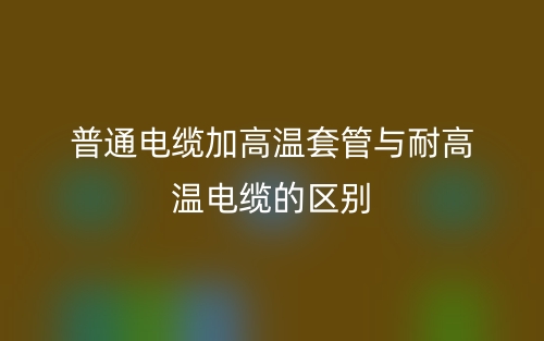 普通電纜加高溫套管與耐高溫電纜的區(qū)別是什么？(圖1)