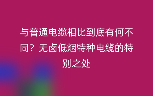 與普通電纜相比到底有何不同？無鹵低煙特種電纜的特別之處(圖1)