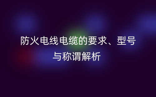 防火電線電纜的要求、型號與稱謂解析(圖1)