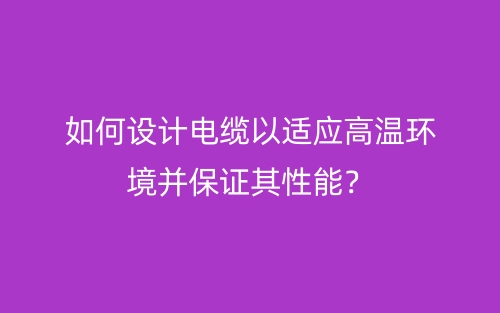 如何設計電纜以適應高溫環(huán)境并保證其性能？(圖1)