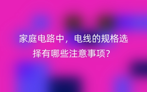 家庭電路中，電線的規(guī)格選擇有哪些注意事項？(圖1)