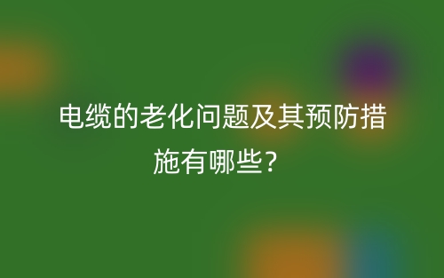 電纜的老化問題及其預(yù)防措施有哪些？(圖1)