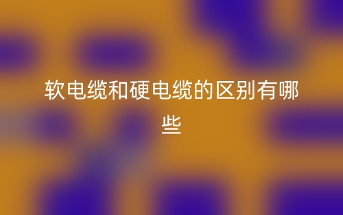軟電纜和硬電纜的區(qū)別有哪些？(圖1)