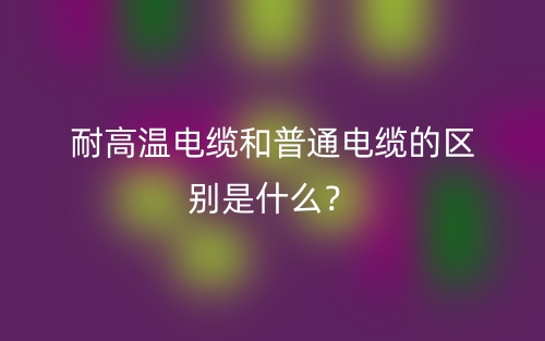 耐高溫電纜和普通電纜的區(qū)別是什么？(圖1)