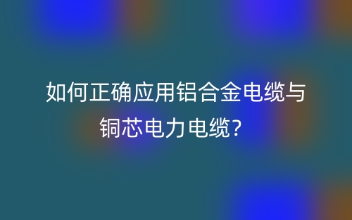 如何正確應(yīng)用鋁合金電纜與銅芯電力電纜？(圖1)