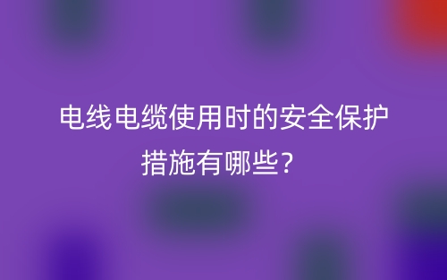 電線電纜使用時(shí)的安全保護(hù)措施有哪些？(圖1)