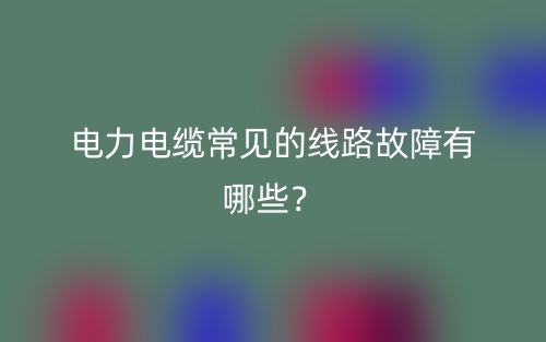 電力電纜常見的線路故障有哪些？(圖1)