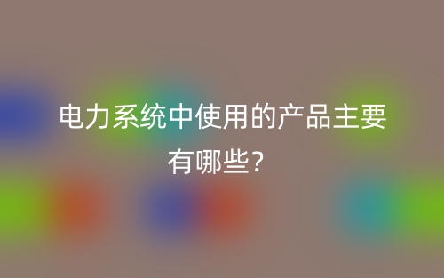 電力系統(tǒng)中使用的產(chǎn)品主要有哪些？(圖1)