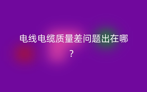 電線電纜質(zhì)量差問題出在哪？(圖1)