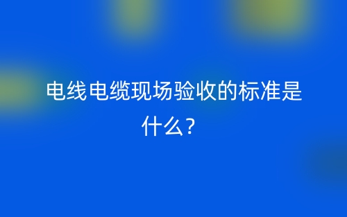 電線電纜現(xiàn)場(chǎng)驗(yàn)收的標(biāo)準(zhǔn)是什么？(圖1)
