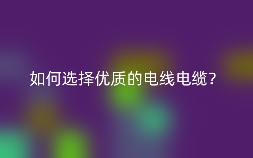 如何選擇優(yōu)質(zhì)的電線電纜？(圖1)