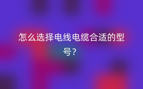 怎么選擇電線電纜合適的型號(hào)？(圖1)