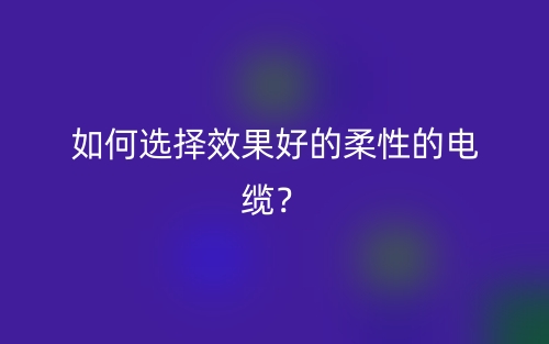 如何選擇效果好的柔性的電纜？(圖1)