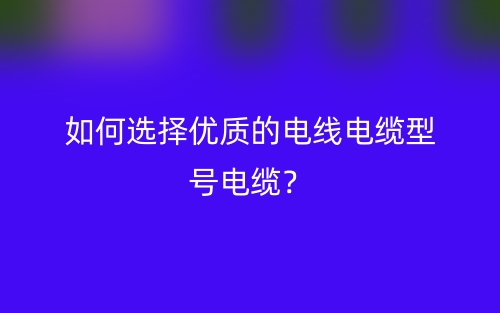 如何選擇優(yōu)質的電線電纜型號電纜？(圖1)