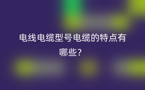 電線電纜型號電纜的特點有哪些？(圖1)