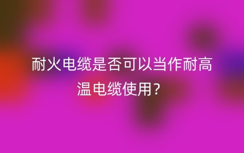 耐火電纜是否可以當(dāng)作耐高溫電纜使用？不能(圖1)