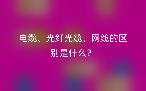 電纜、光纖光纜、網(wǎng)線的區(qū)別是什么？(圖1)