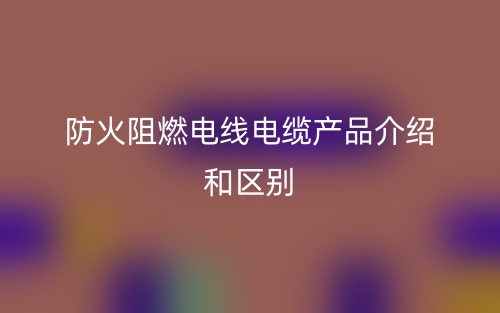 防火阻燃電線電纜產(chǎn)品介紹和區(qū)別(圖1)