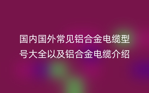 國(guó)內(nèi)國(guó)外常見(jiàn)鋁合金電纜型號(hào)大全以及鋁合金電纜介紹(圖1)