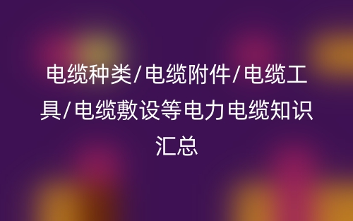 電纜種類(lèi)/電纜附件/電纜工具/電纜敷設(shè)等電力電纜知識(shí)匯總(圖1)