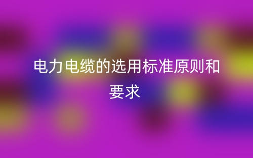 電力電纜的選用標準原則和要求有哪些？(圖1)