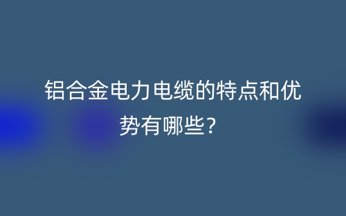 鋁合金電力電纜的特點(diǎn)和優(yōu)勢(shì)有哪些？(圖1)