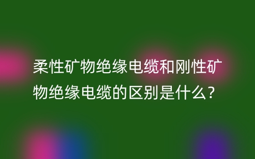 柔性礦物絕緣電纜和剛性礦物絕緣電纜的區(qū)別是什么？(圖1)
