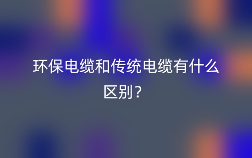 環(huán)保電纜和傳統(tǒng)電纜有什么區(qū)別？(圖1)