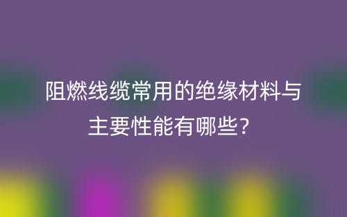 阻燃線纜常用的絕緣材料與主要性能有哪些？(圖1)