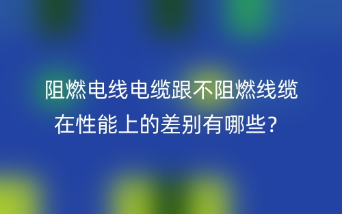 阻燃電線電纜跟不阻燃線纜在性能上的差別有哪些？(圖1)