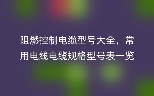 阻燃控制電纜型號(hào)大全，常用電線電纜規(guī)格型號(hào)表一覽(圖1)