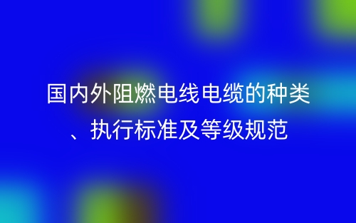 國(guó)內(nèi)外阻燃電線電纜的種類、執(zhí)行標(biāo)準(zhǔn)及等級(jí)規(guī)范(圖1)