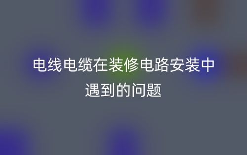 電線電纜在裝修電路安裝中遇到的問(wèn)題(圖1)