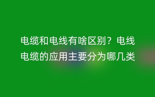電纜和電線有啥區(qū)別？電線電纜的應用主要分為哪幾類？(圖1)