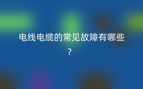 電線電纜的常見故障有哪些？(圖1)