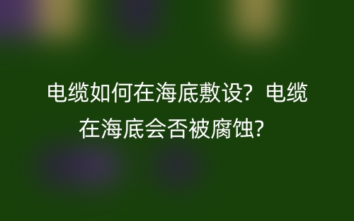 電纜如何在海底敷設(shè)?  電纜在海底會否被腐蝕?  (圖1)