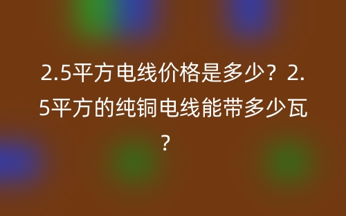 2.5平方電線價(jià)格是多少？2.5平方的純銅電線能帶多少瓦？ (圖1)