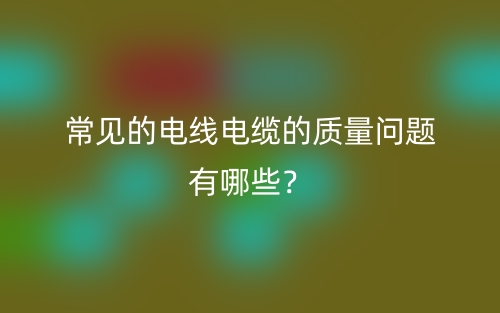 常見(jiàn)的電線電纜的質(zhì)量問(wèn)題有哪些？(圖1)