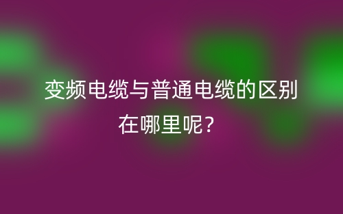 變頻電纜與普通電纜的區(qū)別在哪里呢？(圖1)