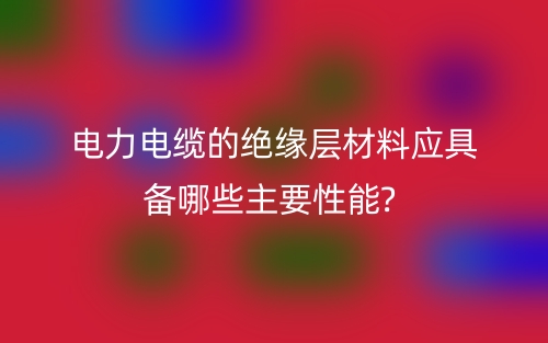 電力電纜的絕緣層材料應(yīng)具備哪些主要性能?(圖1)