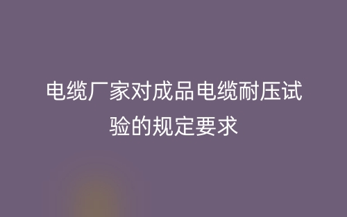 電纜廠家對成品電纜耐壓試驗的規(guī)定要求(圖1)