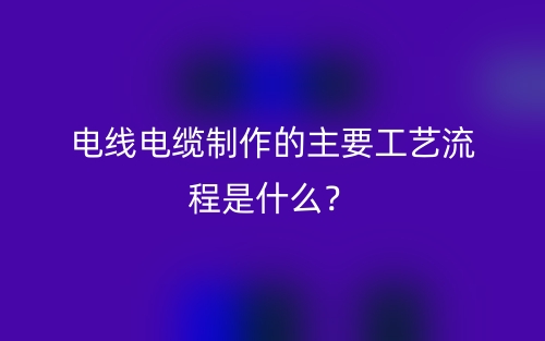 電線電纜制作的主要工藝流程是什么？(圖1)