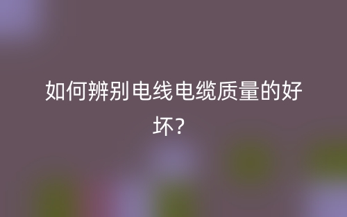 如何辨別電線電纜質(zhì)量的好壞？(圖1)