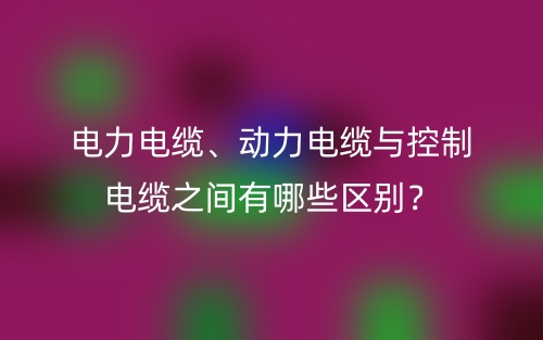 電力電纜、動(dòng)力電纜與控制電纜之間有哪些區(qū)別？(圖1)