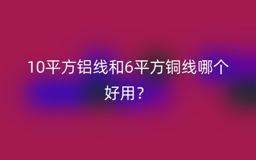 10平方鋁線和6平方銅線哪個(gè)好用？(圖1)