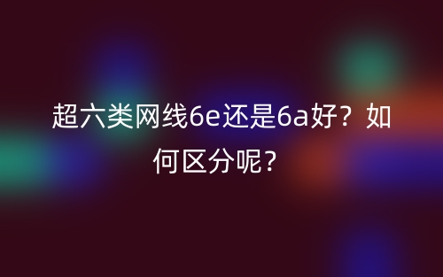 超六類網(wǎng)線6e還是6a好？如何區(qū)分呢？(圖1)