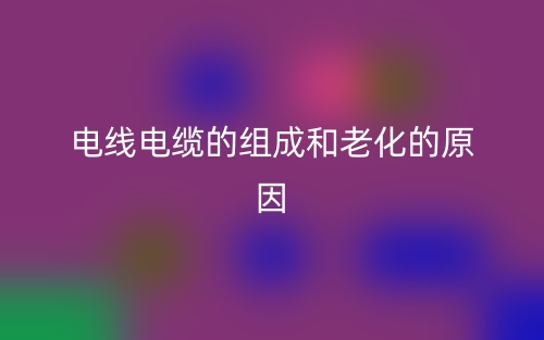 電線電纜的組成和老化的原因(圖1)